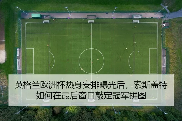 英格兰欧洲杯热身安排曝光后，索斯盖特如何在最后窗口敲定冠军拼图